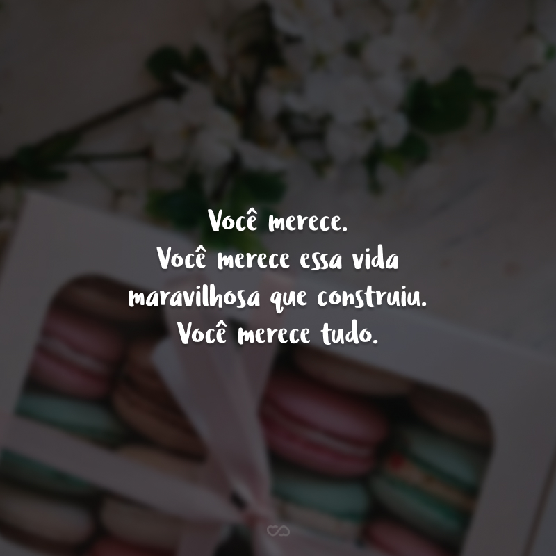 Você merece. Você merece essa vida maravilhosa que construiu. Você merece tudo.