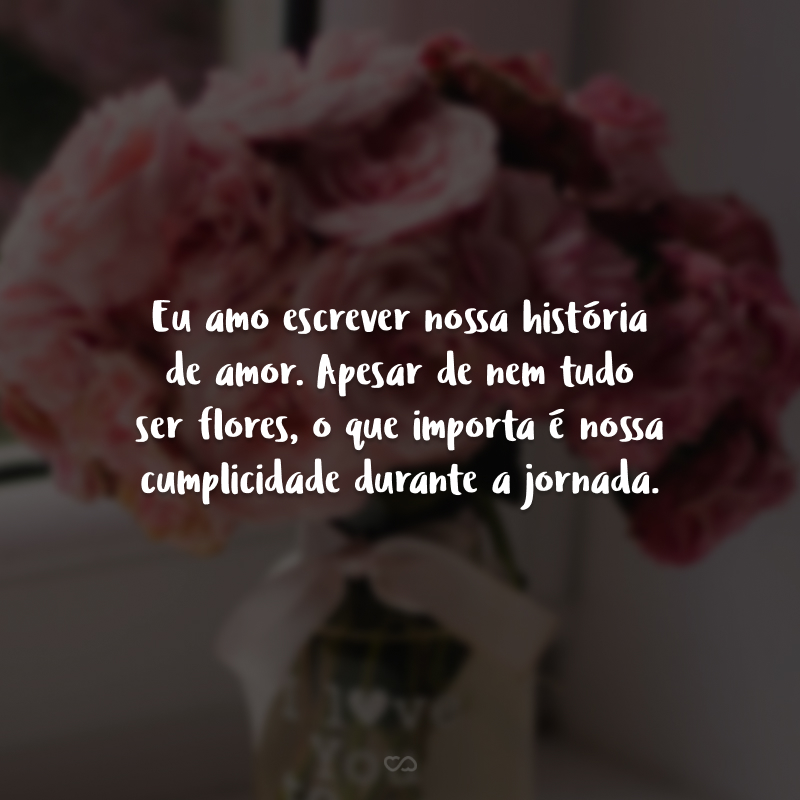 Eu amo escrever nossa história de amor. Apesar de nem tudo ser flores, o que importa é nossa cumplicidade durante a jornada.