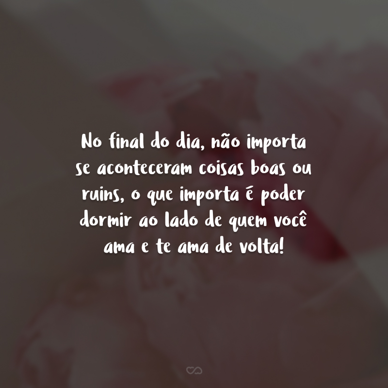 No final do dia, não importa se aconteceram coisas boas ou ruins, o que importa é poder dormir ao lado de quem você ama e te ama de volta!