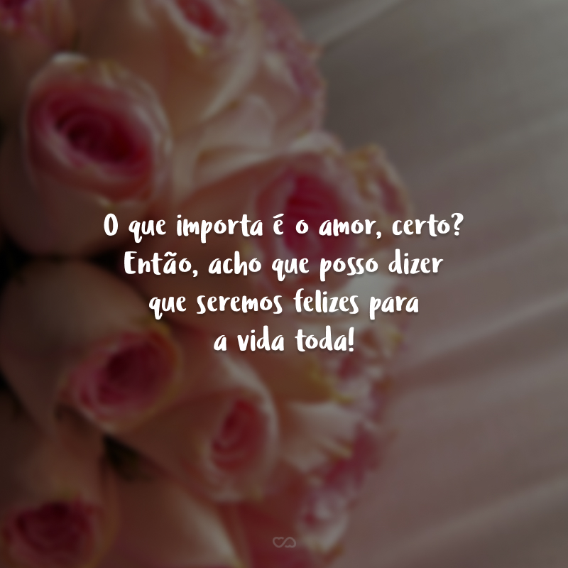 O que importa é o amor, certo? Então, acho que posso dizer que seremos felizes para a vida toda!