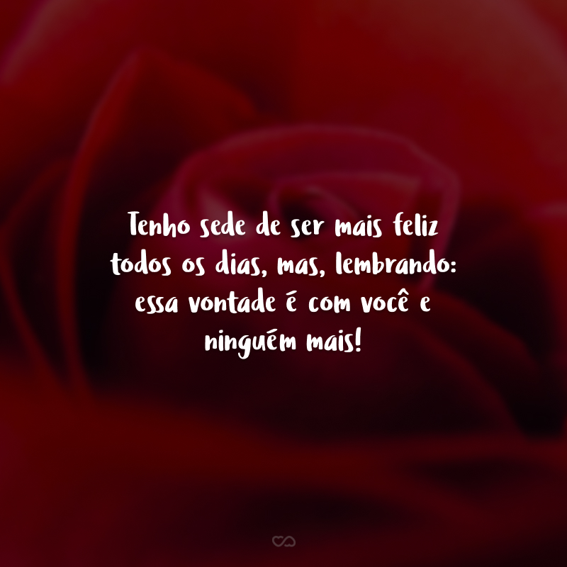 Tenho sede de ser mais feliz todos os dias, mas, lembrando: essa vontade é com você e ninguém mais!