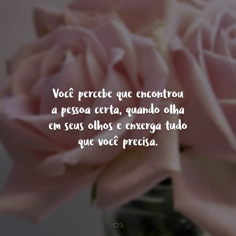 Você percebe que encontrou a pessoa certa, quando olha em seus olhos e enxerga tudo que você precisa.