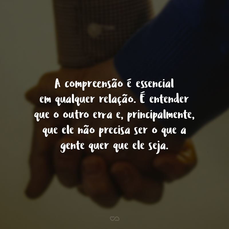 A compreensão é essencial em qualquer relação. É entender que o outro erra e, principalmente, que ele não precisa ser o que a gente quer que ele seja.