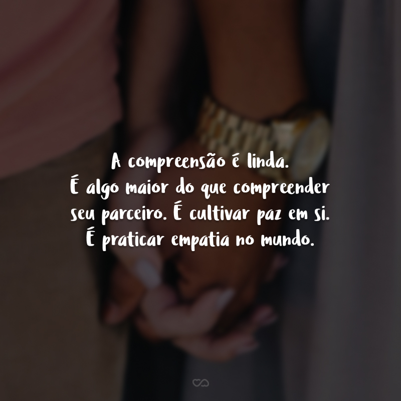 A compreensão é linda. É algo maior do que compreender seu parceiro. É cultivar paz em si. É praticar empatia no mundo.