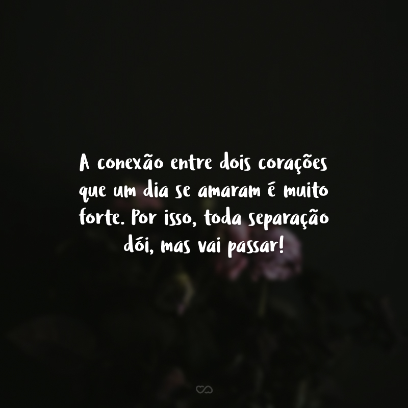 A conexão entre dois corações que um dia se amaram é muito forte. Por isso, toda separação dói, mas vai passar!