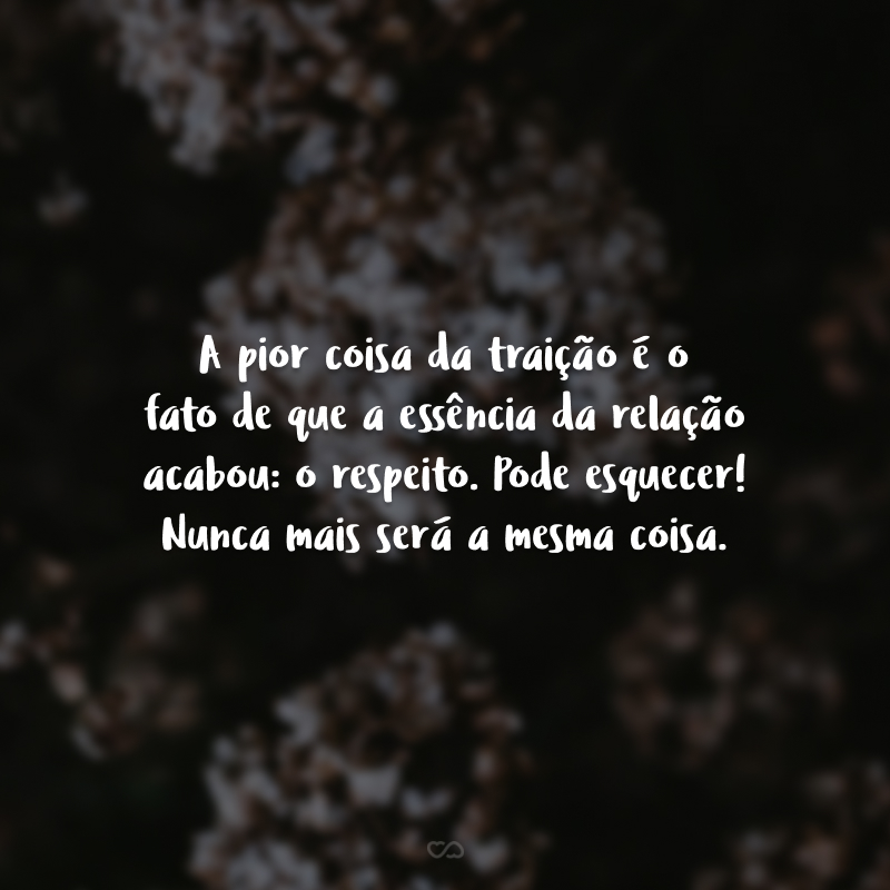 A pior coisa da traição é o fato de que a essência da relação acabou: o respeito. Pode esquecer! Nunca mais será a mesma coisa.