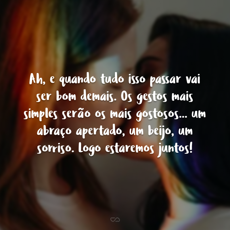 Ah, e quando tudo isso passar vai ser bom demais. Os gestos mais simples serão os mais gostosos... um abraço apertado, um beijo, um sorriso. Logo estaremos juntos!