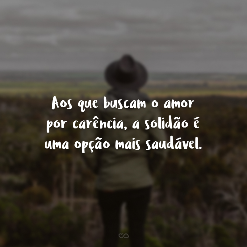 Aos que buscam o amor por carência, a solidão é uma opção mais saudável.