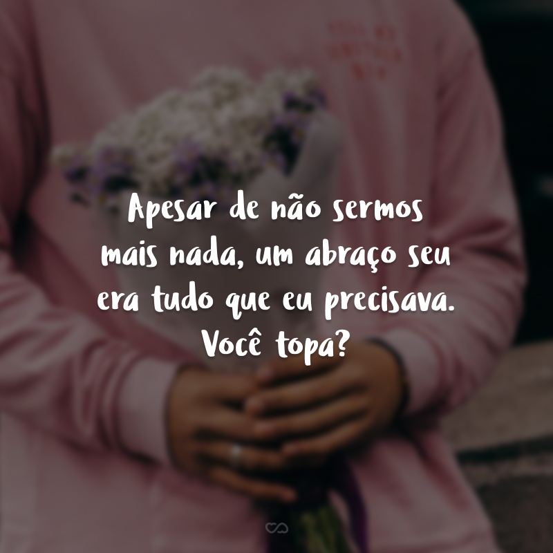 Apesar de não sermos mais nada, um abraço seu era tudo que eu precisava. Você topa?