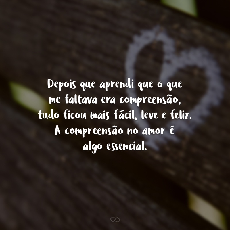 Depois que aprendi que o que me faltava era compreensão, tudo ficou mais fácil, leve e feliz. A compreensão no amor é algo essencial. 