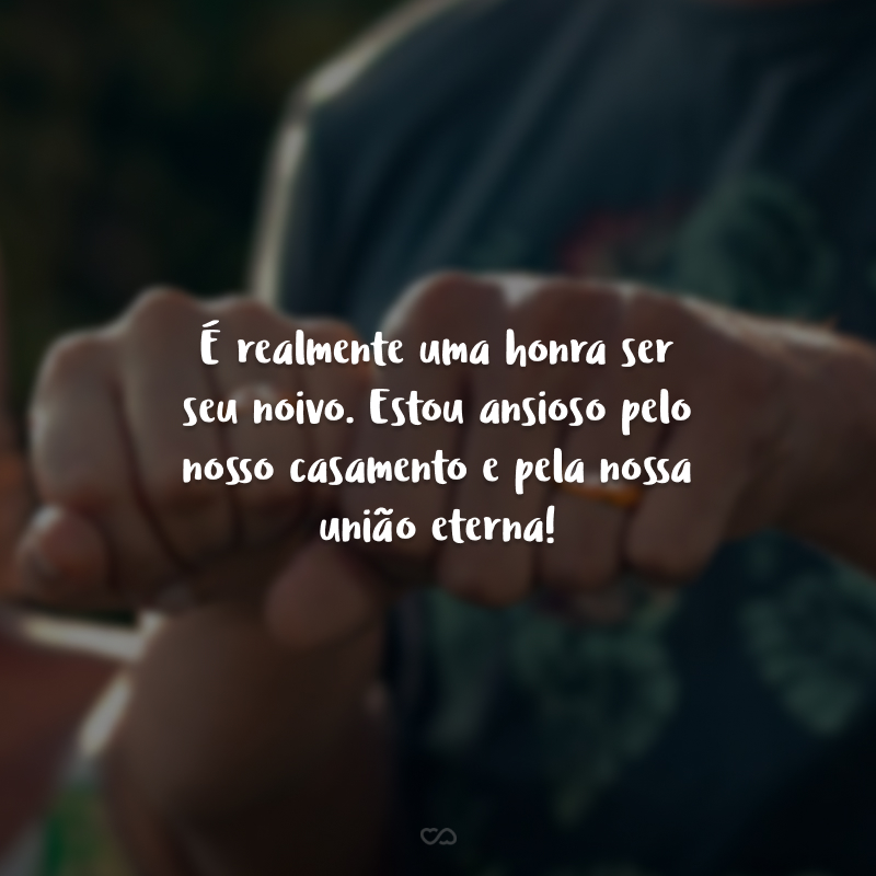 É realmente uma honra ser seu noivo. Estou ansioso pelo nosso casamento e pela nossa união eterna!