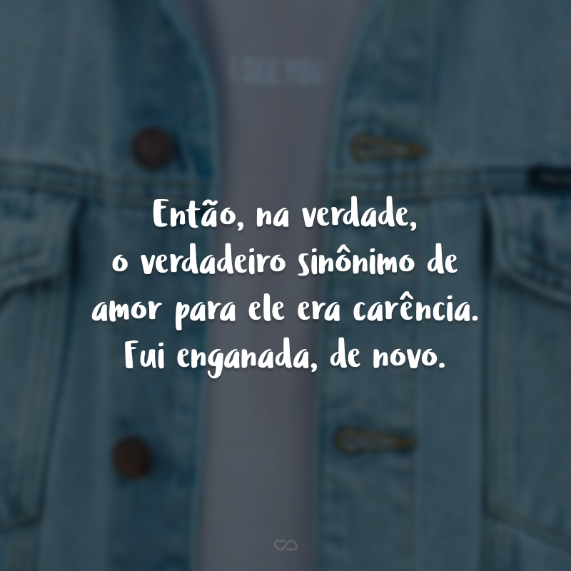 Então, na verdade, o verdadeiro sinônimo de amor para ele era carência. Fui enganada, de novo.