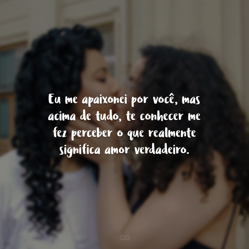 Eu me apaixonei por você, mas acima de tudo, te conhecer me fez perceber o que realmente significa amor verdadeiro.