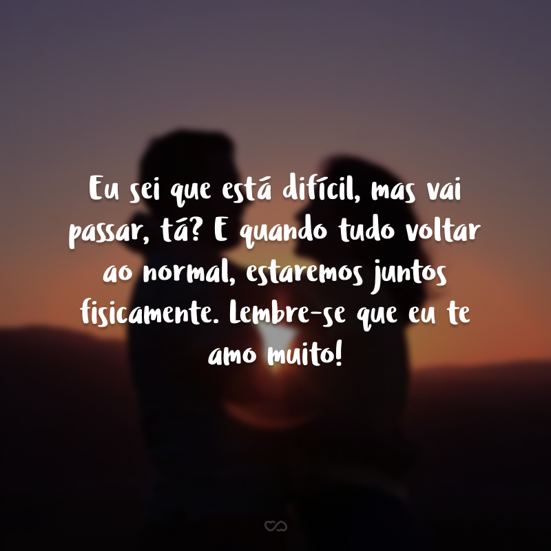 Eu sei que está difícil, mas vai passar, tá? E quando tudo voltar ao normal, estaremos juntos fisicamente. Lembre-se que eu te amo muito!