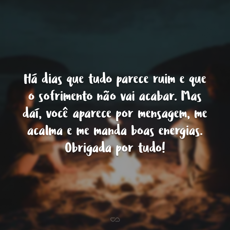 Há dias que tudo parece ruim e que o sofrimento não vai acabar. Mas daí, você aparece por mensagem, me acalma e me manda boas energias. Obrigada por tudo!