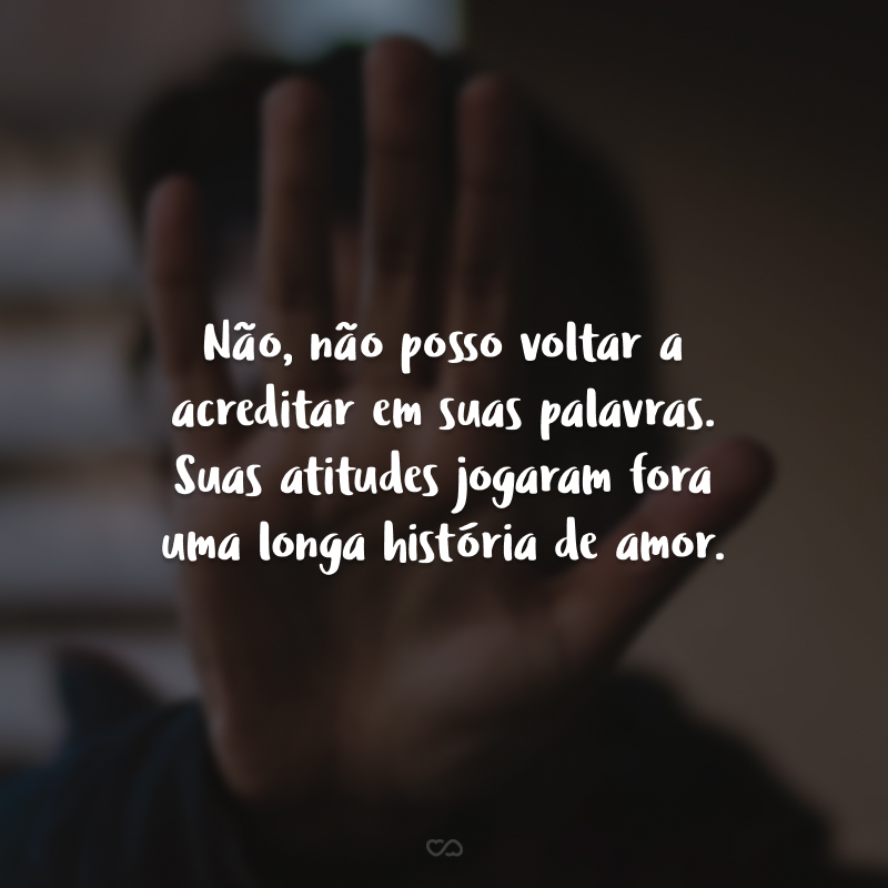 Não, não posso voltar a acreditar em suas palavras. Suas atitudes jogaram fora uma longa história de amor.