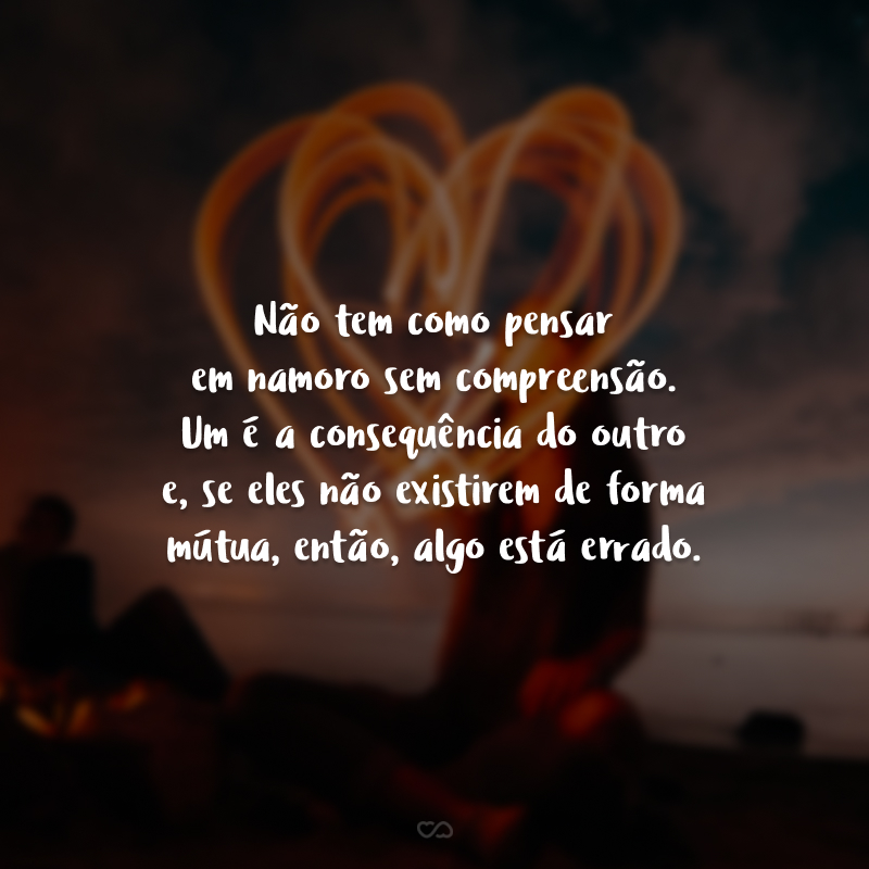 Não tem como pensar em namoro sem compreensão. Um é a consequência do outro e, se eles não existirem de forma mútua, então, algo está errado.