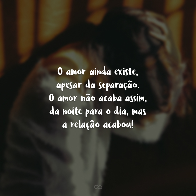 O amor ainda existe, apesar da separação. O amor não acaba assim, da noite para o dia, mas a relação acabou! E a dor vai passar, eu espero.