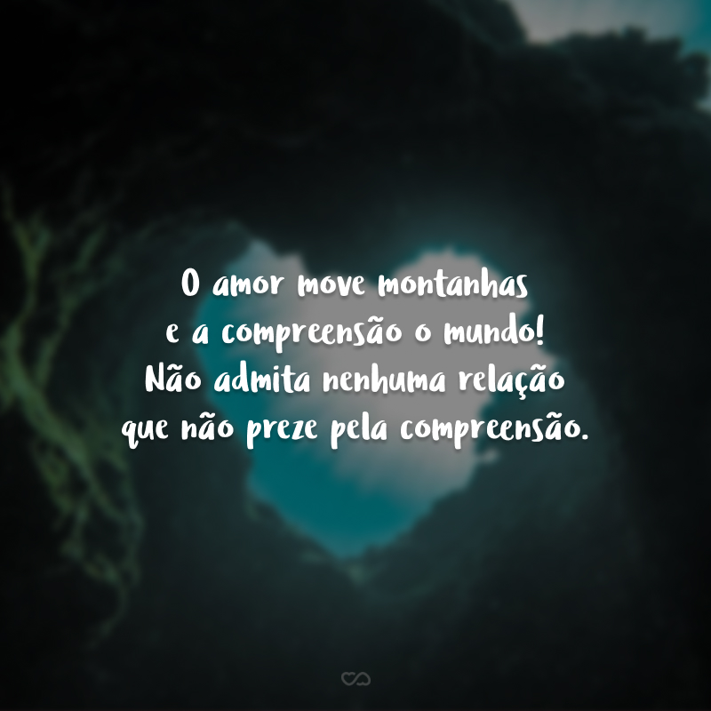 O amor move montanhas e a compreensão o mundo! Não admita nenhuma relação que não preze pela compreensão.