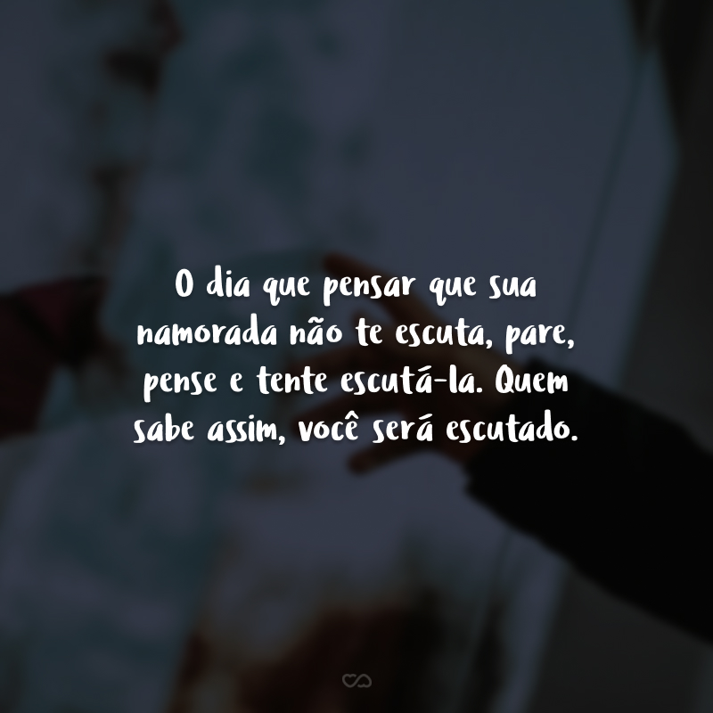 O dia que pensar que sua namorada não te escuta, pare, pense e tente escutá-la. Quem sabe assim, você será escutado. 