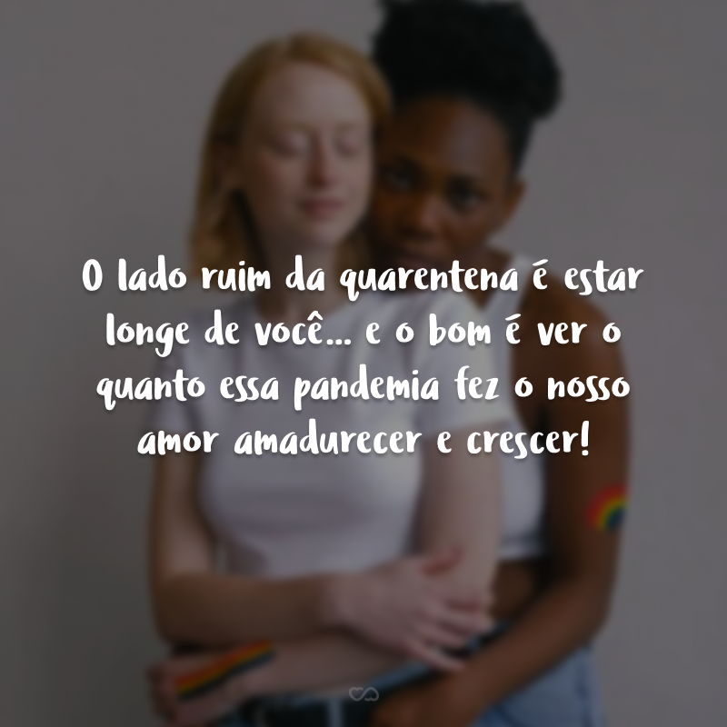 O lado ruim da quarentena é estar longe de você... e o bom é ver o quanto essa pandemia fez o nosso amor amadurecer e crescer!