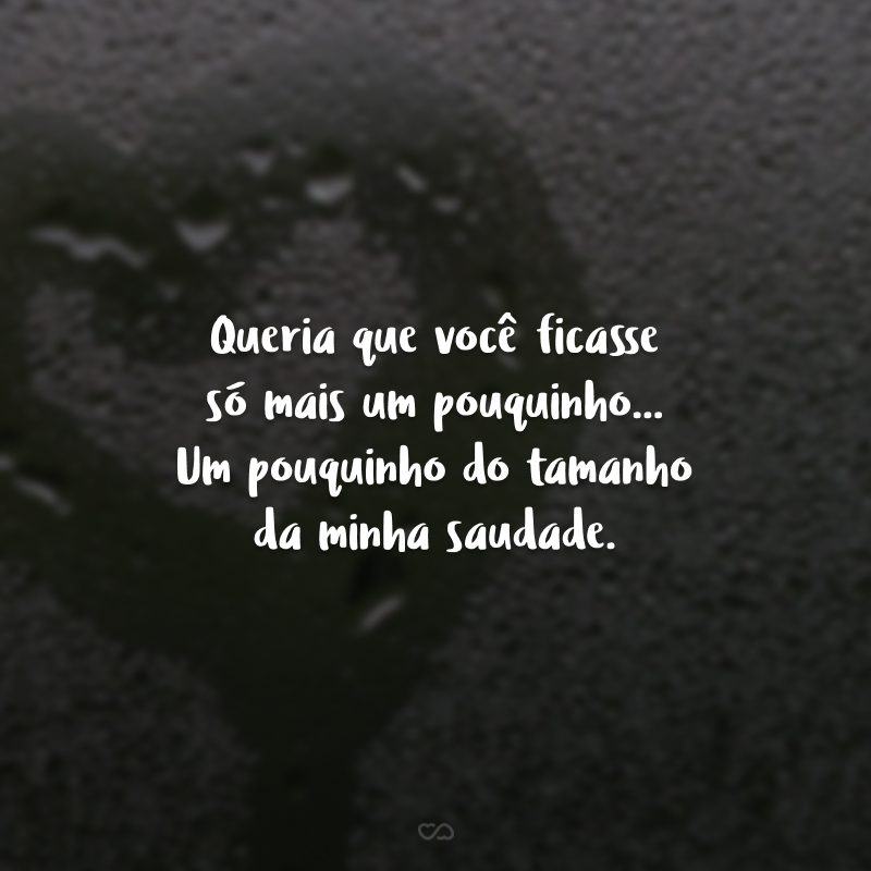 Queria que você ficasse só mais um pouquinho... Um pouquinho do tamanho da minha saudade. Então, na verdade, seria um poucão!