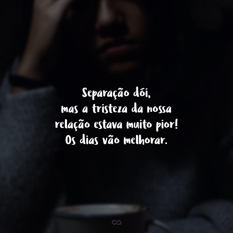 Separação dói, mas a tristeza da nossa relação estava muito pior! Os dias vão melhorar.