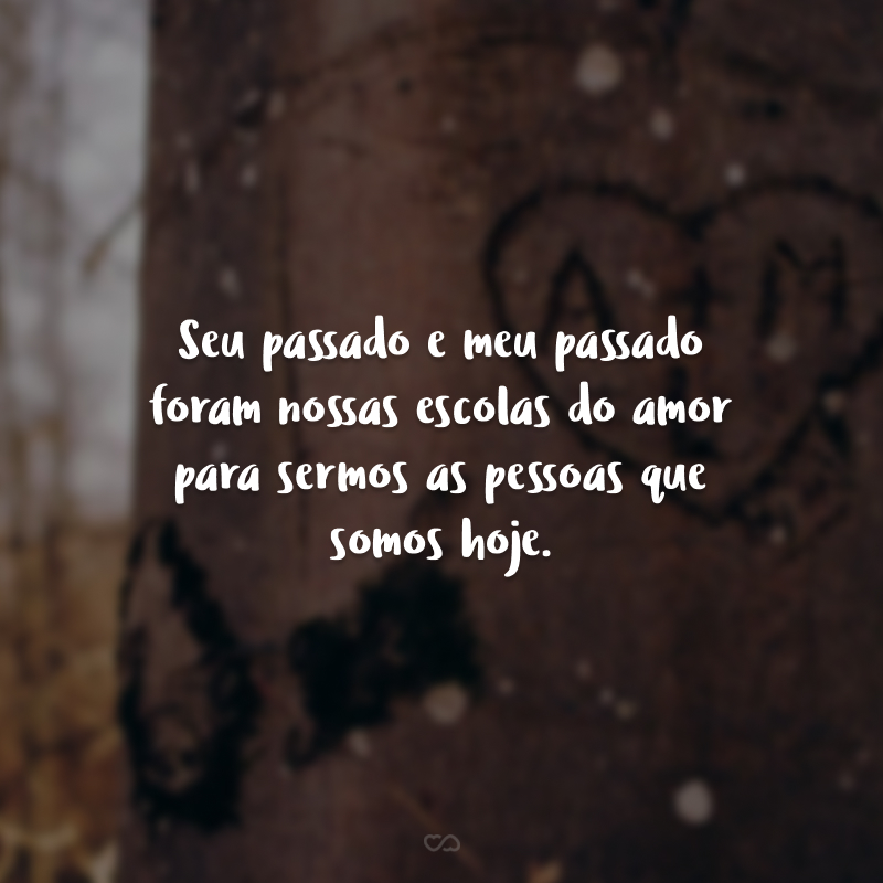 Seu passado e meu passado foram nossas escolas do amor para sermos as pessoas que somos hoje. Ou seja, tão perfeitos juntos! Quer dizer, com alguém incrível assim não teria como ser diferente.