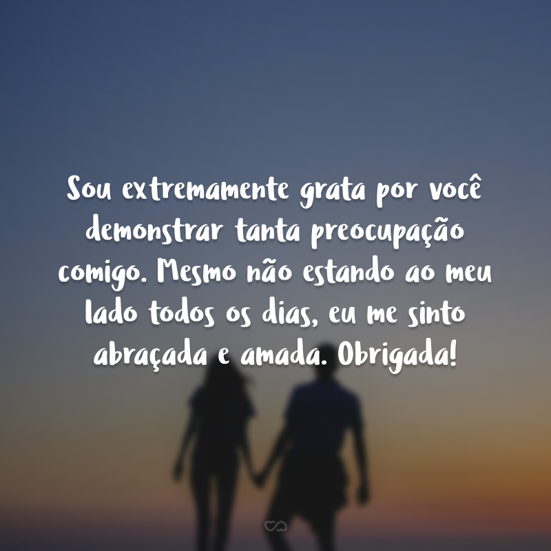 Sou extremamente grata por você demonstrar tanta preocupação comigo. Mesmo não estando ao meu lado todos os dias, eu me sinto abraçada e amada. Obrigada!