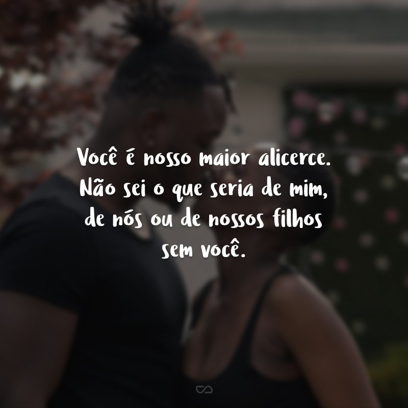 Você é nosso maior alicerce. Não sei o que seria de mim, de nós ou de nossos filhos sem você. Sua energia, sua figura, seu exemplo, sua perfeição é realmente o que faz a diferença nessa família. 