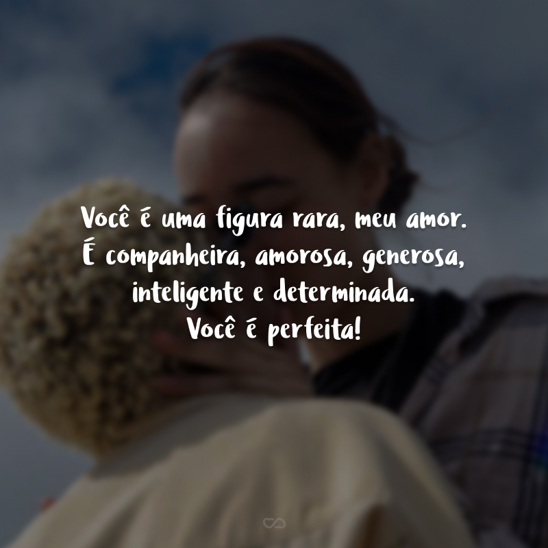 Você é uma figura rara, meu amor. É companheira, amorosa, generosa, inteligente e determinada. Você é perfeita! 