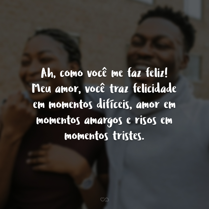 Ah, como você me faz feliz! Meu amor, você traz felicidade em momentos difíceis, amor em momentos amargos e risos em momentos tristes. 