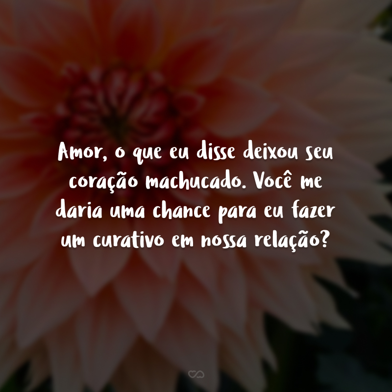 Amor, o que eu disse deixou seu coração machucado. Você me daria uma chance para eu fazer um curativo em nossa relação?