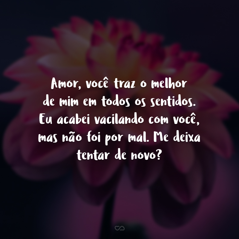 Amor, você traz o melhor de mim em todos os sentidos. Eu acabei vacilando com você, mas não foi por mal. Me deixa tentar de novo?