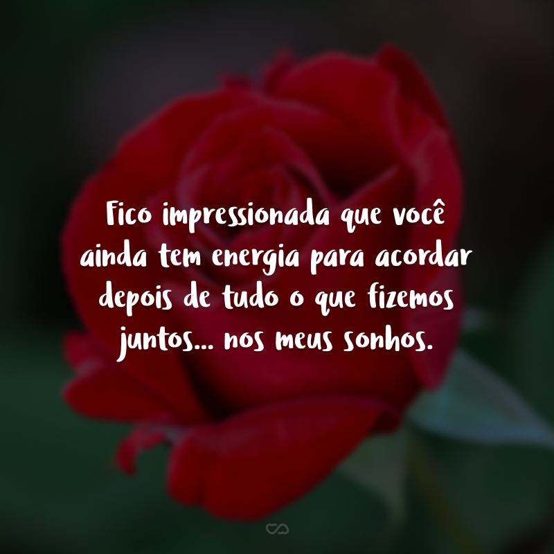 Fico impressionada que você ainda tem energia para acordar depois de tudo o que fizemos juntos... nos meus sonhos.