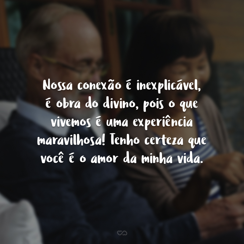 Nossa conexão é inexplicável, é obra do divino, pois o que vivemos é uma experiência maravilhosa! Tenho certeza que você é o amor da minha vida.