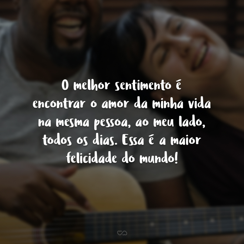 O melhor sentimento é encontrar o amor da minha vida na mesma pessoa, ao meu lado, todos os dias. Essa é a maior felicidade do mundo!