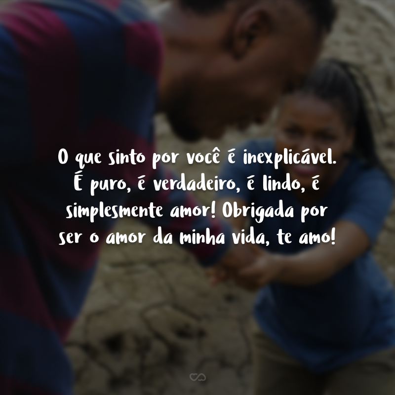 O que sinto por você é inexplicável. É puro, é verdadeiro, é lindo, é simplesmente amor! Obrigada por ser o amor da minha vida, te amo!