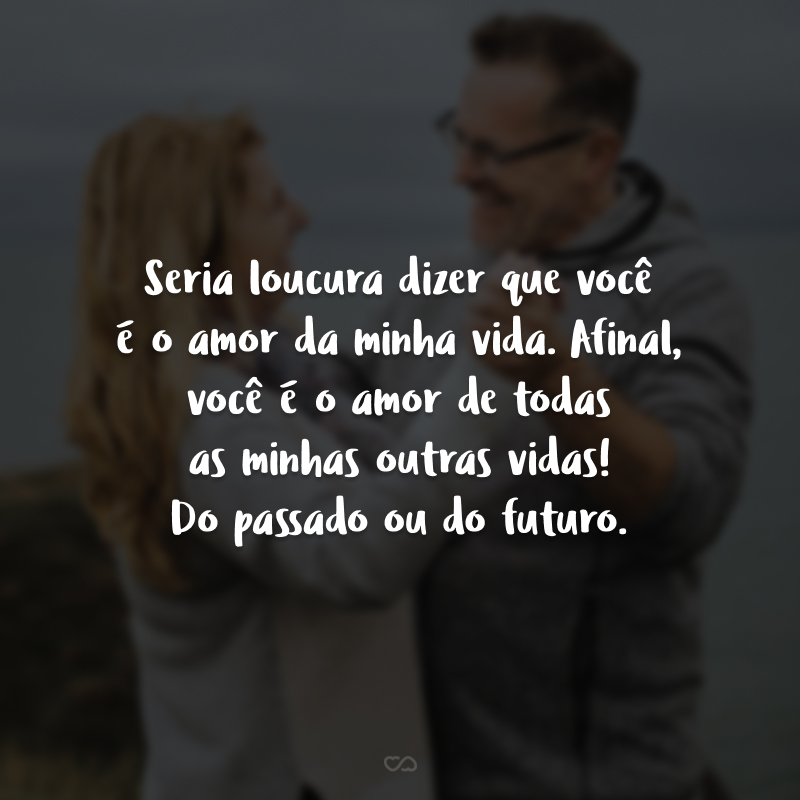 Seria loucura dizer que você é o amor da minha vida. Afinal, você é o amor de todas as minhas outras vidas! Do passado ou do futuro. 