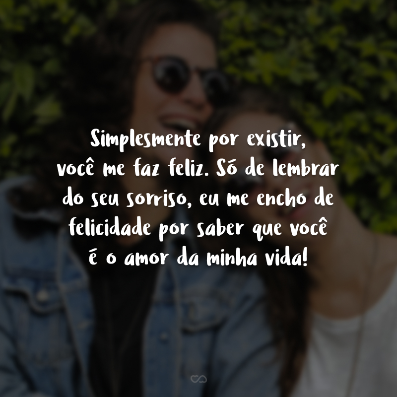 Simplesmente por existir, você me faz feliz. Só de lembrar do seu sorriso, eu me encho de felicidade por saber que você é o amor da minha vida!