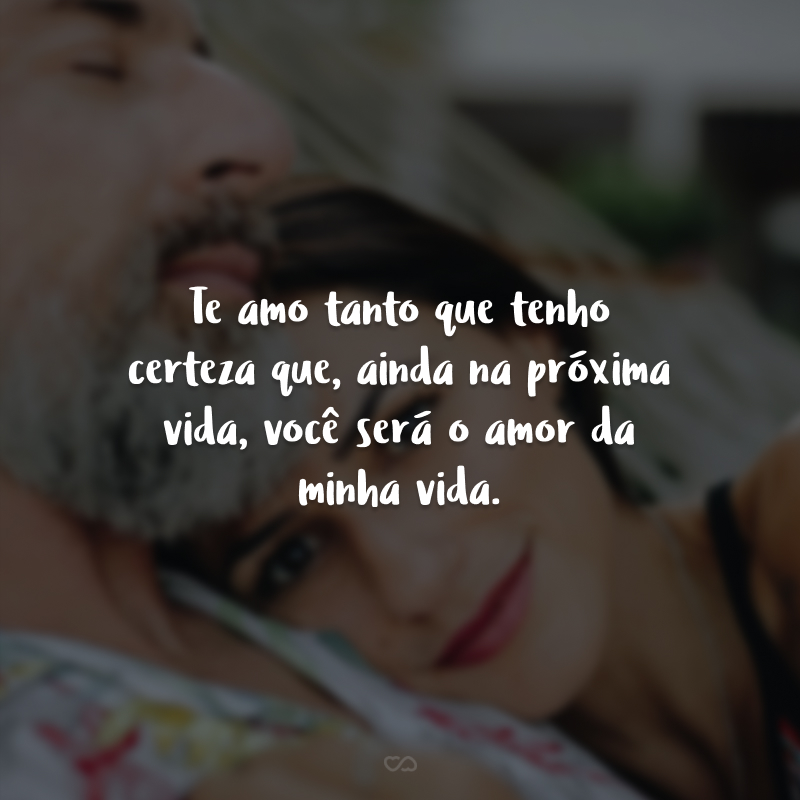 Te amo tanto que tenho certeza que, ainda na próxima vida, você será o amor da minha vida.