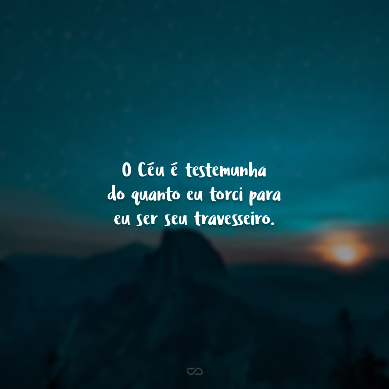 O Céu é testemunha do quanto eu torci para eu ser seu travesseiro.