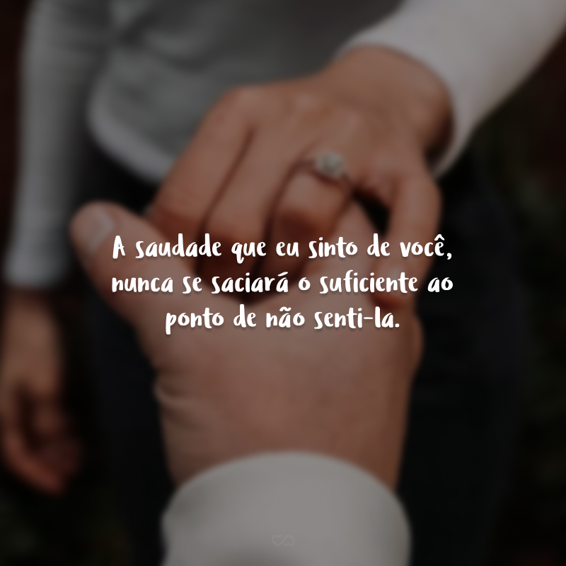 A saudade que eu sinto de você, nunca se saciará o suficiente ao ponto de não senti-la.