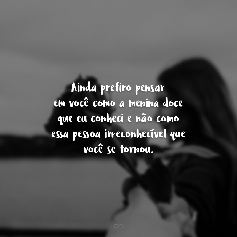 Ainda prefiro pensar em você como a menina doce que eu conheci e não como essa pessoa irreconhecível que você se tornou.