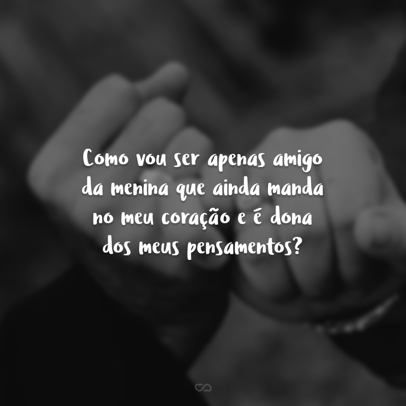 Como vou ser apenas amigo da menina que ainda manda no meu coração e é dona dos meus pensamentos?