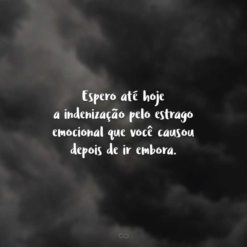 Espero até hoje a indenização pelo estrago emocional que você causou depois de ir embora.