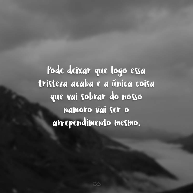 Pode deixar que logo essa tristeza acaba e a única coisa que vai sobrar do nosso namoro vai ser o arrependimento mesmo.