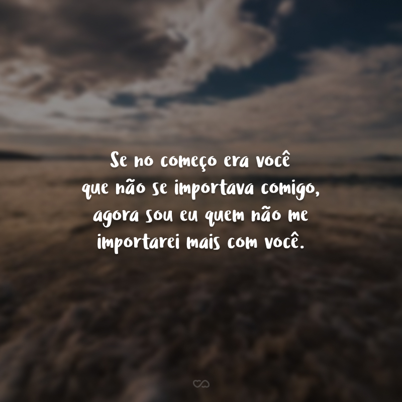 Se no começo era você que não se importava comigo, agora sou eu quem não me importarei mais com você.