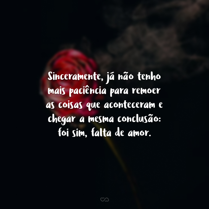 Sinceramente, já não tenho mais paciência para remoer as coisas que aconteceram e chegar a mesma conclusão: foi sim, falta de amor.