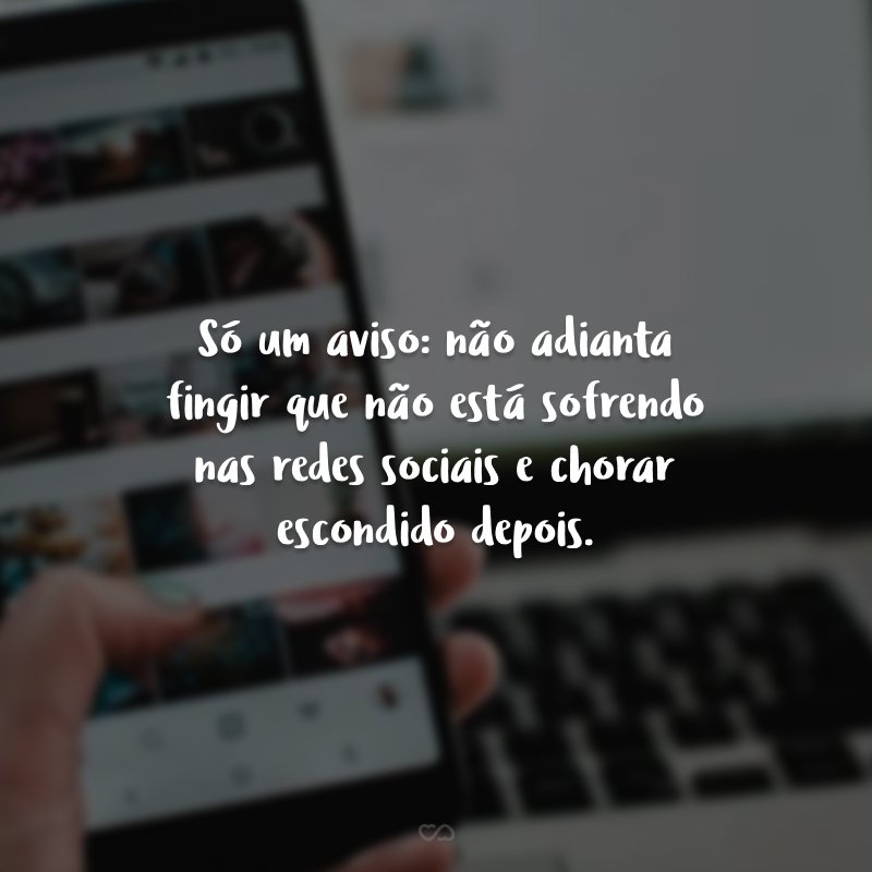 Só um aviso: não adianta fingir que não está sofrendo nas redes sociais e chorar escondido depois.